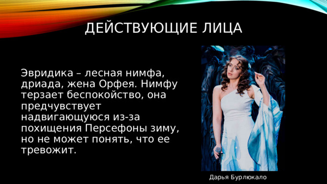 Действующие лица Эвридика – лесная нимфа, дриада, жена Орфея. Нимфу терзает беспокойство, она предчувствует надвигающуюся из-за похищения Персефоны зиму, но не может понять, что ее тревожит. Дарья Бурлюкало 