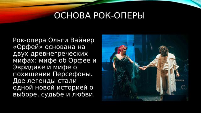 Основа рок-оперы Рок-опера Ольги Вайнер «Орфей» основана на двух древнегреческих мифах: мифе об Орфее и Эвридике и мифе о похищении Персефоны. Две легенды стали одной новой историей о выборе, судьбе и любви. 