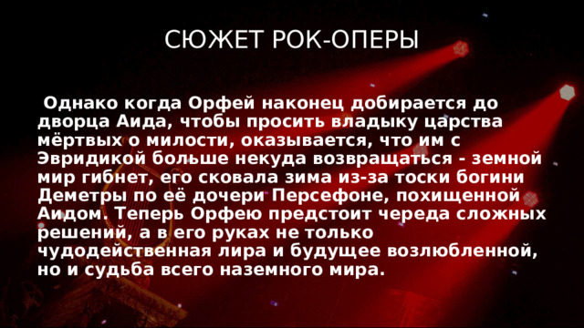 Сюжет рок-оперы  Однако когда Орфей наконец добирается до дворца Аида, чтобы просить владыку царства мёртвых о милости, оказывается, что им с Эвридикой больше некуда возвращаться - земной мир гибнет, его сковала зима из-за тоски богини Деметры по её дочери Персефоне, похищенной Аидом. Теперь Орфею предстоит череда сложных решений, а в его руках не только чудодейственная лира и будущее возлюбленной, но и судьба всего наземного мира. 