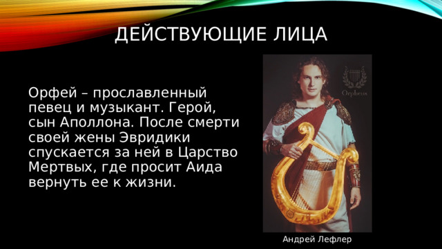 Действующие лица Орфей – прославленный певец и музыкант. Герой, сын Аполлона. После смерти своей жены Эвридики спускается за ней в Царство Мертвых, где просит Аида вернуть ее к жизни. Андрей Лефлер 