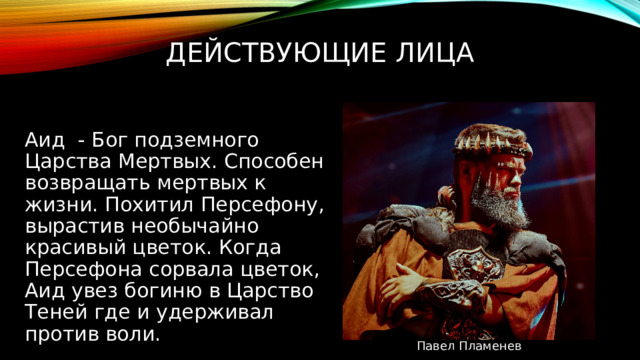 Действующие лица Аид - б ог подземного Царства Мертвых. Способен возвращать мертвых к жизни. Похитил Персефону, вырастив необычайно красивый цветок. Когда Персефона сорвала цветок, Аид увез богиню в Царство Теней где и удерживал против воли. Павел Пламенев 