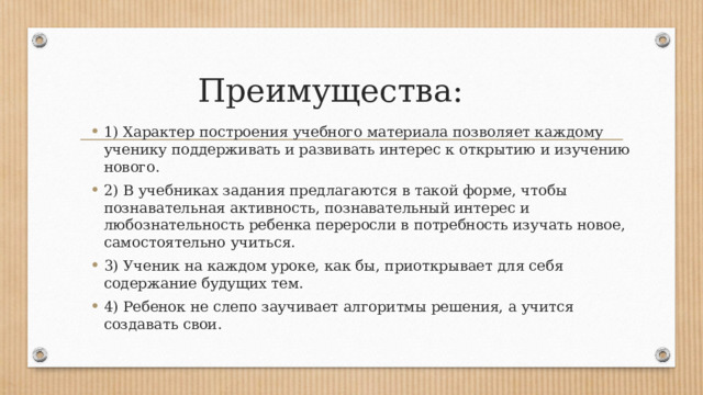 Преимущества: 1) Характер построения учебного материала позволяет каждому ученику поддерживать и развивать интерес к открытию и изучению нового. 2) В учебниках задания предлагаются в такой форме, чтобы познавательная активность, познавательный интерес и любознательность ребенка переросли в потребность изучать новое, самостоятельно учиться. 3) Ученик на каждом уроке, как бы, приоткрывает для себя содержание будущих тем. 4) Ребенок не слепо заучивает алгоритмы решения, а учится создавать свои. 