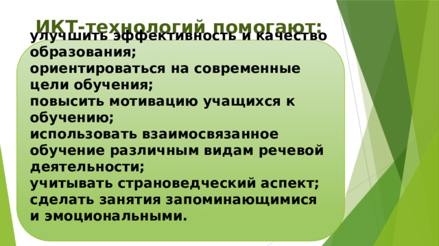 ИКТ-технологий помогают:    улучшить эффективность и качество образования; ориентироваться на современные цели обучения; повысить мотивацию учащихся к обучению; использовать взаимосвязанное обучение различным видам речевой деятельности; учитывать страноведческий аспект; сделать занятия запоминающимися и эмоциональными.  
