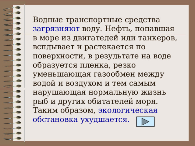 Водные транспортные средства загрязняют воду. Нефть, попавшая в море из двигателей или танкеров, всплывает и растекается по поверхности, в результате на воде образуется пленка, резко уменьшающая газообмен между водой и воздухом и тем самым нарушающая нормальную жизнь рыб и других обитателей моря. Таким образом, экологическая обстановка ухудшается. 