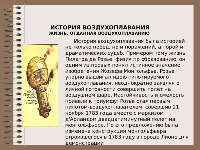 ИСТОРИЯ ВОЗДУХОПЛАВАНИЯ ЖИЗНЬ, ОТДАННАЯ ВОЗДУХОПЛАВАНИЮ            И стория воздухоплавания была историей не только побед, но и поражений, а порой и драматических судеб. Примером тому жизнь Пилатра де Розье. физик по образованию, он одним из первых понял истинное значение изобретения Жозефа Монгольфье. Розье упорно выдвигал идею пилотируемого воздухоплавания, неоднократно заявляя о личной готовности совершить полет на воздушном шаре. Настойчивость и смелость привели к триумфу: Розье стал первым пилотом-воздухоплавателем, совершив 21 ноября 1783 года вместе с маркизом д'Арландом двадцатиминутный полет на монгольфьере. По его предложению была изменена конструкция монгольфьера, строившегося в 1783 году в городе Лионе для демонстрации   