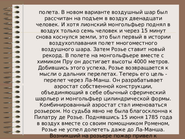 полета. В новом варианте воздушный шар был рассчитан на подъем в воздух двенадцати человек. И хотя лионский монгольфьер поднял в воздух только семь человек и через 15 минут снова коснулся земли, это был первый в истории воздухоплавания полет многоместного воздушного шара. Затем Розье ставит новый рекорд. В полете на монгольфьере вместе с химиком Пру он достигает высоты 4000 метров. Добившись этого успеха, Розье возвращается к мысли о дальних перелетах. Теперь его цель - перелет через Ла-Манш. Он разрабатывает аэростат собственной конструкции, объединяющий в себе обычный сферический шарльер и монгольфьер цилиндрической формы. Комбинированный аэростат стал именоваться розьером. Но судьба явно не была благосклонна к Пилатру де Розье. Поднявшись 15 июня 1785 года в воздух вместе со своим помощником Роменом, Розье не успел долететь даже до Ла-Манша. Возникший на розьере пожар привел к трагической гибели обоих воздухоплавателей. 