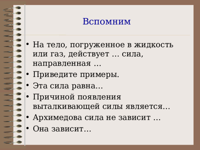 Вспомним На тело, погруженное в жидкость или газ, действует … сила, направленная … Приведите примеры. Эта сила равна… Причиной появления выталкивающей силы является… Архимедова сила не зависит … Она зависит… 