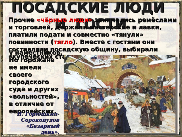 ПОСАДСКИЕ ЛЮДИ И ГОСТИ Прочие «чёрные люди» занимались ремёслами и торговлей, держали мастерские и лавки, платили подати и совместно «тянули» повинности ( тягло ). Вместе с гостями они составляли посадскую общину, выбирали «купеческих старост», заседали в суде у наместников. Но горожане не имели своего городского суда и других «вольностей», в отличие от европейских. И. Горюшкин-Сорокопудов «Базарный день». 