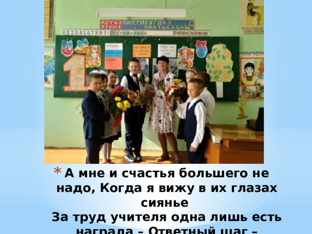 А мне и счастья большего не надо, Когда я вижу в их глазах сиянье  За труд учителя одна лишь есть награда – Ответный шаг – взаимопонимание! 