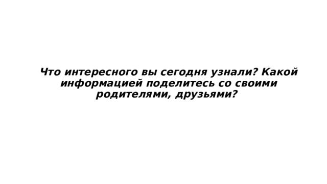 Что интересного вы сегодня узнали? Какой информацией поделитесь со своими родителями, друзьями? 