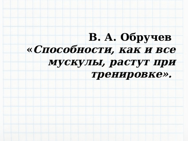  В. А. Обручев « Способности, как и все мускулы, растут при тренировке».  