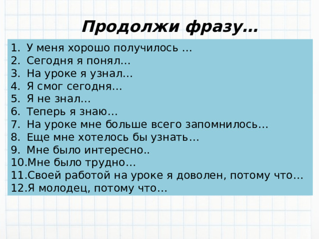 Продолжи фразу… У меня хорошо получилось … Сегодня я понял… На уроке я узнал… Я смог сегодня… Я не знал… Теперь я знаю… На уроке мне больше всего запомнилось… Еще мне хотелось бы узнать… Мне было интересно.. Мне было трудно… Своей работой на уроке я доволен, потому что… Я молодец, потому что… 