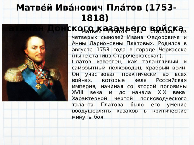 Матве́й Ива́нович Пла́тов (1753-1818)  атаман Донского казачьего войска  Матвей Платов был старшим из четверых сыновей Ивана Федоровича и Анны Ларионовны Платовых. Родился в августе 1753 года в городе Черкасске (ныне станица Старочеркасская). Платов известен, как талантливый и самобытный полководец, храбрый воин. Он участвовал практически во всех войнах, которые вела Российская империя, начиная со второй половины XVIII века и до начала XIX века. Характерной чертой полководческого таланта Платова было его умение воодушевлять казаков в критические минуты боя. 
