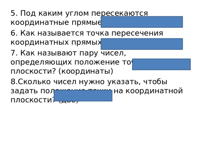 5. Под каким углом пересекаются координатные прямые? (прямым) 6. Как называется точка пересечения координатных прямых? (началом) 7. Как называют пару чисел, определяющих положение точки на плоскости? (координаты) 8.Сколько чисел нужно указать, чтобы задать положение точки на координатной плоскости? (две) 