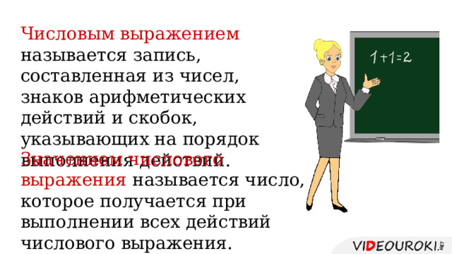 Числовым выражением называется запись, составленная из чисел, знаков арифметических действий и скобок, указывающих на порядок выполнения действий. Значением числового выражения называется число, которое получается при выполнении всех действий числового выражения. 