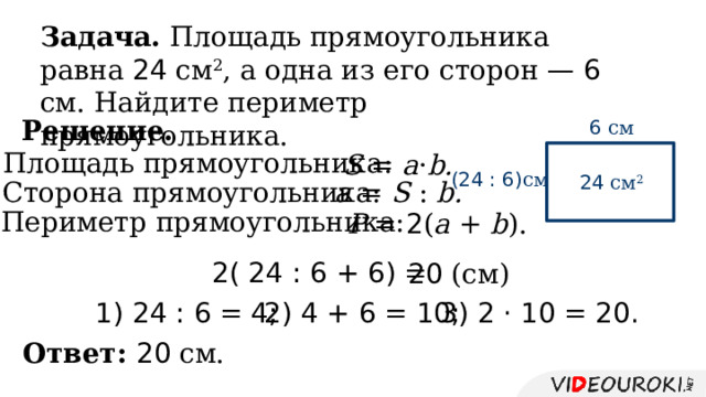Задача. Площадь прямоугольника равна 24 см 2 , а одна из его сторон —  6 см. Найдите периметр прямоугольника. Решение. 6 см Площадь прямоугольника: S = a · b. (24 : 6) см  24 см 2 а = S : b. Сторона прямоугольника: Периметр прямоугольника: P = 2 ( a + b ). 2( 24 : 6 + 6) = 20 (см) 3) 2 · 10 = 20. 1) 24 : 6 = 4; 2) 4 + 6 = 10; Ответ: 20 см. 