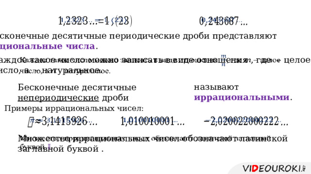     Бесконечные десятичные периодические дроби представляют рациональные числа . Каждое такое число можно записать в виде отношения , где – целое   число, а – натуральное. называют иррациональными . Бесконечные десятичные непериодические дроби Примеры иррациональных чисел:       Множество иррациональных чисел обозначают латинской заглавной буквой .   