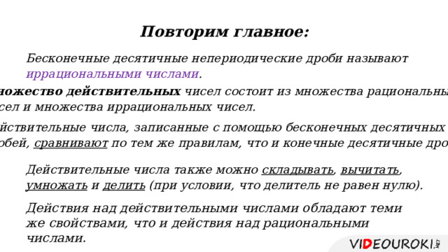 Повторим главное: Бесконечные десятичные непериодические дроби называют иррациональными числами . Множество действительных чисел состоит из множества рациональных чисел и множества иррациональных чисел. Действительные числа, записанные с помощью бесконечных десятичных дробей, сравнивают по тем же правилам, что и конечные десятичные дроби. Действительные числа также можно складывать , вычитать , умножать и делить (при условии, что делитель не равен нулю). Действия над действительными числами обладают теми же свойствами, что и действия над рациональными числами. 