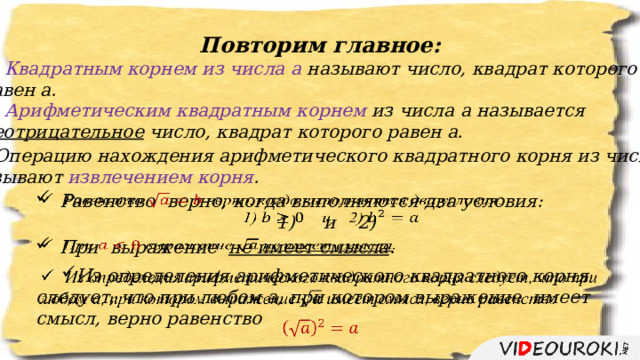 Повторим главное: Квадратным корнем из числа а называют число, квадрат которого равен а. Арифметическим квадратным корнем из числа а называется неотрицательное число, квадрат которого равен а. Операцию нахождения арифметического квадратного корня из числа, называют извлечением корня . Равенство  верно, когда выполняются два условия:   1)  и 2) При выражение не имеет смысла .   Из определения арифметического квадратного корня следует, что при любом а, при котором выражение имеет смысл, верно равенство   