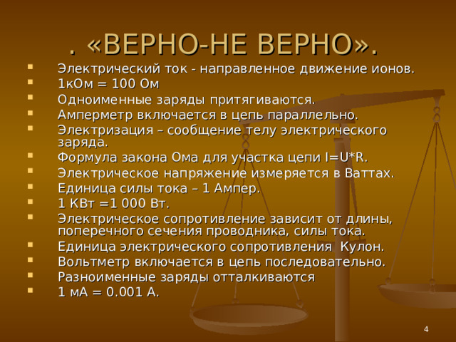 . «ВЕРНО-НЕ ВЕРНО». Электрический ток - направленное движение ионов. 1кОм = 100 Ом Одноименные заряды притягиваются. Амперметр включается в цепь параллельно. Электризация – сообщение телу электрического заряда. Формула закона Ома для участка цепи I = U * R . Электрическое напряжение измеряется в Ваттах. Единица силы тока – 1 Ампер. 1 КВт =1 000 Вт. Электрическое сопротивление зависит от длины, поперечного сечения проводника, силы тока. Единица электрического сопротивления Кулон.   Вольтметр включается в цепь последовательно. Разноименные заряды отталкиваются 1 мА = 0.001 А.  