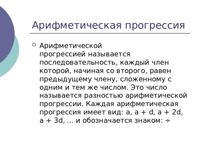 Арифметической прогрессией называется последовательность, каждый член которой, начиная со второго, равен предыдущему члену, сложенному с одним и тем же числом. Это число называется разностью арифметической прогрессии. Каждая арифметическая прогрессия имеет вид: a, a + d, a + 2d, a + 3d, ... и обозначается знаком: ÷ 