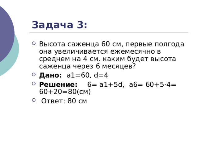 Задача 3: Высота саженца 60 см, первые полгода она увеличивается ежемесячно в среднем на 4 см. каким будет высота саженца через 6 месяцев? Дано:  а1=60, d=4 Решение: 6= а1+5d,  а6= 60+5·4= 60+20=80(см)  Ответ: 80 см    