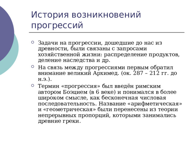 История возникновений прогрессий Задачи на прогрессии, дошедшие до нас из древности, были связаны с запросами хозяйственной жизни: распределение продуктов, деление наследства и др. На связь между прогрессиями первым обратил внимание великий Архимед. (ок. 287 – 212 гг. до н.э.). Термин «прогрессия» был введён римским автором Боэцием (в 6 веке) и понимался в более широком смысле, как бесконечная числовая последовательность. Название «арифметическая» и «геометрическая» были перенесены из теории непрерывных пропорций, которыми занимались древние греки. 