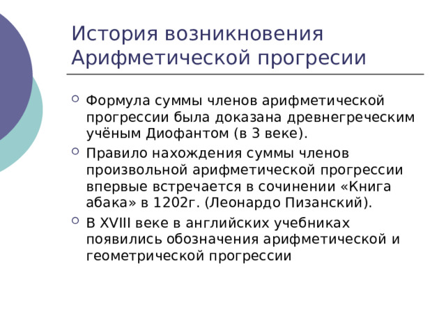 История возникновения Арифметической прогресии Формула суммы членов арифметической прогрессии была доказана древнегреческим учёным Диофантом (в 3 веке). Правило нахождения суммы членов произвольной арифметической прогрессии впервые встречается в сочинении «Книга абака» в 1202г. (Леонардо Пизанский). В XVIII веке в английских учебниках появились обозначения арифметической и геометрической прогрессии 