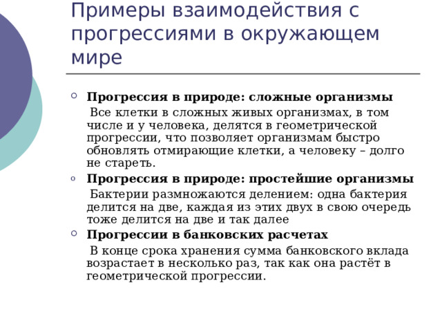 Примеры взаимодействия с прогрессиями в окружающем мире Прогрессия в природе: сложные организмы  Все клетки в сложных живых организмах, в том числе и у человека, делятся в геометрической прогрессии, что позволяет организмам быстро обновлять отмирающие клетки, а человеку – долго не стареть. Прогрессия в природе: простейшие организмы   Бактерии размножаются делением: одна бактерия делится на две, каждая из этих двух в свою очередь тоже делится на две и так далее Прогрессии в банковских расчетах  В конце срока хранения сумма банковского вклада возрастает в несколько раз, так как она растёт в геометрической прогрессии. 