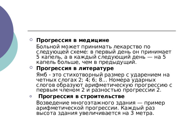 Прогрессия в медицине  Больной может принимать лекарство по следующей схеме: в первый день он принимает 5 капель, а в каждый следующий день — на 5 капель больше, чем в предыдущий. Прогрессия в литературе  Ямб - это стихотворный размер с ударением на четных слогах 2; 4; 6; 8... Номера ударных слогов образуют арифметическую прогрессию с первым членом 2 и разностью прогрессии 2.  Прогрессия в строительстве  Возведение многоэтажного здания — пример арифметической прогрессии. Каждый раз высота здания увеличивается на 3 метра. 
