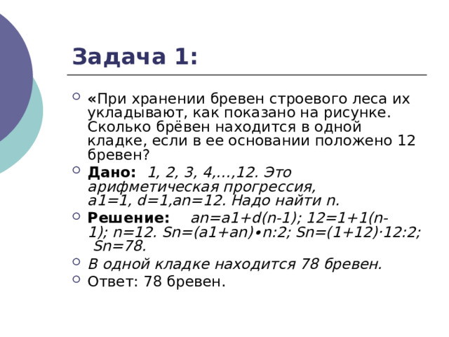 Задача 1: « При хранении бревен строевого леса их укладывают, как показано на рисунке. Сколько брёвен находится в одной кладке, если в ее основании положено 12 бревен? Дано: 1, 2, 3, 4,…,12. Это арифметическая прогрессия, а1=1, d=1,аn=12. Надо   найти  n . Решение: а n = a 1+ d ( n -1); 12=1+1( n -1);  n =12.  Sn =( a 1+ an )∙ n :2;  Sn =(1+12)·12:2;  Sn =78. В одной кладке находится 78 бревен. Ответ: 78 бревен. 