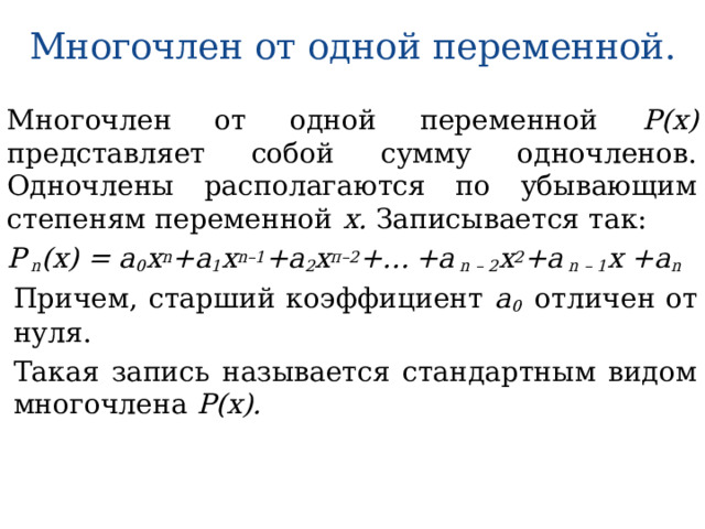 Многочлен от одной переменной. Многочлен от одной переменной Р(х) представляет собой сумму одночленов. Одночлены располагаются по убывающим степеням переменной х. Записывается так: Р n (х) = а 0 х n +а 1 х n–1 +а 2 х п–2 +…  +а n – 2 х 2 +а n – 1 х +а n Причем, старший коэффициент а 0 отличен от нуля. Такая запись называется стандартным видом многочлена Р(х). 