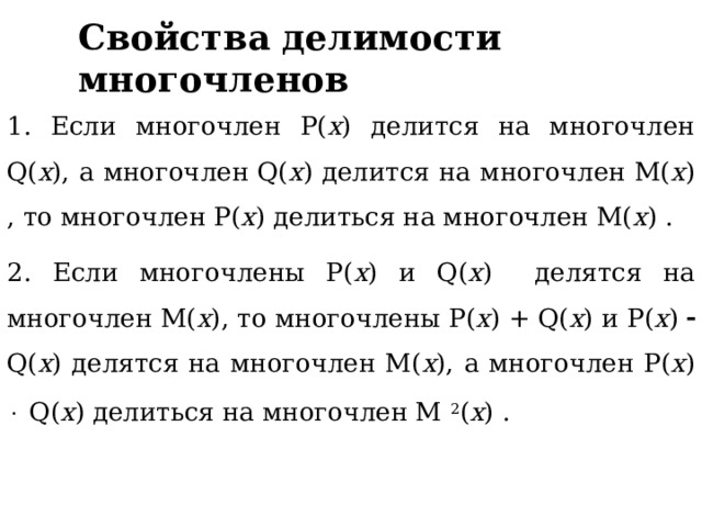 Свойства делимости многочленов 1. Если многочлен P( x ) делится на многочлен Q( x ), а многочлен Q( x ) делится на многочлен M( x ) , то многочлен P( x ) делиться на многочлен M( x ) . 2. Если многочлены P( x ) и Q( x ) делятся на многочлен M( x ), то многочлены P( x ) + Q( x ) и P( x )  Q( x ) делятся на многочлен M( x ), а многочлен P( x )  Q( x ) делиться на многочлен M 2 ( x ) .  