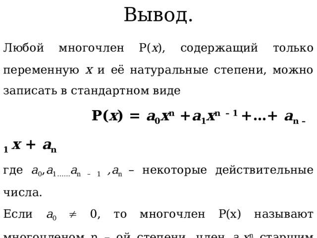 Вывод. Любой многочлен P( x ), содержащий только переменную х и её натуральные степени, можно записать в стандартном виде  P( x ) = a 0 x n + a 1 x n  – 1 +…+ a n – 1 x + a n где a 0 , a 1 …… a n – 1 ,a n – некоторые действительные числа. Если а 0  0, то многочлен P(x) называют многочленом n – ой степени, член a 0 x n старшим членом, a n – свободным членом. Если P(x) = а 0, где а 0   0, называют многочленом нулевой степени. Число 0 называют нулевым многочленом. 