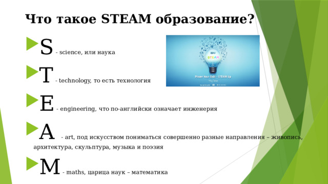 Что такое STEAM образование? S - science, или наука T - technology, то есть технология E - engineering, что по-английски означает инженерия A - art, под искусством пониматься совершенно разные направления – живопись, архитектура, скульптура, музыка и поэзия M - maths, царица наук – математика 