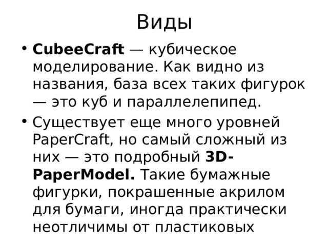 Виды CubeeCraft  — кубическое моделирование. Как видно из названия, база всех таких фигурок — это куб и параллелепипед. Существует еще много уровней PaperCraft, но самый сложный из них — это подробный  3D-PaperModel.  Такие бумажные фигурки, покрашенные акрилом для бумаги, иногда практически неотличимы от пластиковых 