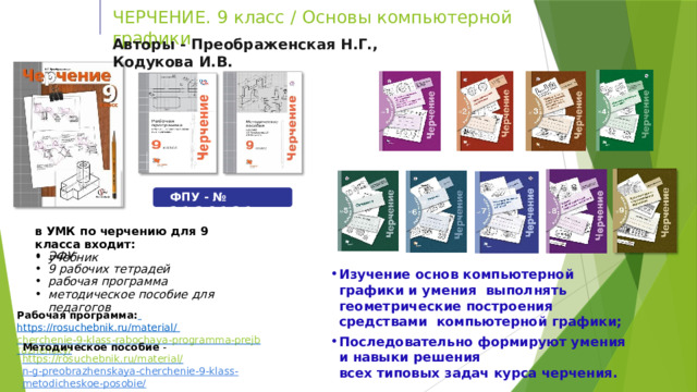 ЧЕРЧЕНИЕ. 9  класс  /  Основы  компьютерной графики. Авторы  -  Преображенская  Н.Г.,  Кодукова  И.В. ФПУ  -  №  2.1.2.6.1.2.1 в УМК  по  черчению  для  9  класса  входит: учебник ЭФУ 9  рабочих  тетрадей рабочая  программа методическое  пособие  для  педагогов Изучение основ компьютерной графики и умения  выполнять геометрические построения средствами  компьютерной  графики; Последовательно  формируют  умения  и навыки  решения всех  типовых  задач курса  черчения. Рабочая программа:  https://rosuchebnik.ru/material/  cherchenie-9-klass-rabochaya-programma-prejbrazhensky/ Методическое  пособие  -  https://rosuchebnik.ru/material/ n-g-preobrazhenskaya-cherchenie-9-klass-metodicheskoe-posobie/ 