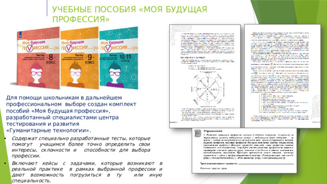 У ЧЕ БН Ы Е  ПО С ОБ И Я  «М О Я  Б У Д УЩ А Я  П Р О Ф Е С С И Я » Для помощи  школьникам в дальнейшем  профессиональном  выборе создан  комплект  пособий  «Моя  будущая  профессия»,  разработанный  специалистами  центра  тестирования  и  развития «Гуманитарные технологии». Содержат специально разработанные тесты, которые помогут  учащимся более точно определить свои интересы, склонности и  способности  для  выбора профессии. Включают кейсы с задачами, которые возникают в реальной практике  в рамках выбранной профессии и дают возможность погрузиться в ту  или  иную специальность. На основе  полученных  результатов  предлагают конкретные рекомендации  по  построению  образовательного  маршрута. 