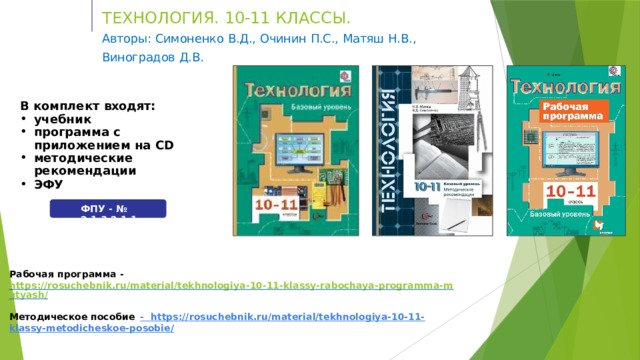 Т Е ХН О Л О ГИ Я .  10 -1 1  КЛ А С СЫ .  Авторы:  Симоненко  В.Д.,  Очинин  П.С.,  Матяш  Н.В.,  Виноградов  Д.В . В  комплект  входят: учебник программа  с приложением  на  CD методические  рекомендации ЭФУ ФПУ  -  №  2.1.3.2.1.1. Рабочая  программа  -  https://rosuchebnik.ru/material/tekhnologiya-10-11-klassy-rabochaya-programma-matyash/ Методическое  пособие  - https://rosuchebnik.ru/material/tekhnologiya-10-11-klassy-metodicheskoe-posobie/ 