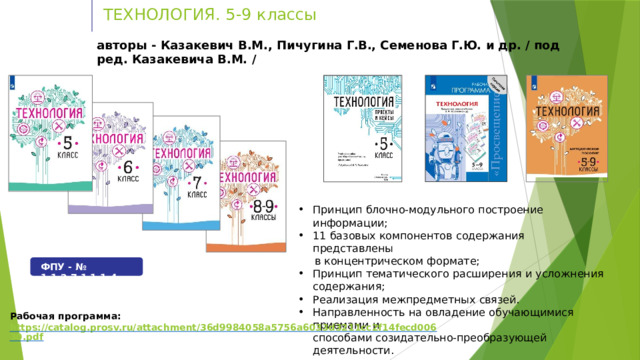 ТЕХНОЛОГИЯ.  5-9  классы авторы  -  Казакевич  В.М., Пичугина Г.В.,  Семенова  Г.Ю.  и др.  /  под  ред.  Казакевича  В.М.  / Принцип  блочно-модульного  построение  информации; 11  базовых компонентов  содержания  представлены в  концентрическом  формате; Принцип  тематического  расширения  и  усложнения  содержания; Реализация  межпредметных  связей. Направленность  на  овладение обучающимися  приемами  и способами  созидательно-преобразующей  деятельности. ФПУ  -  №  1.1.2.7.1.1.1-4 Рабочая  программа:  https://catalog.prosv.ru/attachment/36d9984058a5756a6033d3211cc2f14fecd00630.pdf 