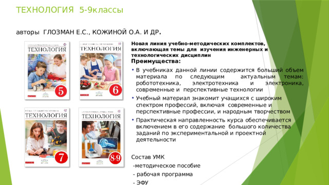  ТЕХНОЛОГИЯ   5-9классы     авторы  ГЛОЗМАН Е.С.,  КОЖИНОЙ  О.А.  И  ДР . Новая  линия  учебно-методических  комплектов,  включающая  темы  для  изучения  инженерных  и  технологических  дисциплин Преимущества: В учебниках данной линии содержится больший объем материала по следующим  актуальным темам: робототехника, электротехника и электроника, современные и  перспективные  технологии Учебный  материал  знакомит  учащихся  с  широким  спектром  профессий,  включая  современные  и перспективные  профессии,  и народным  творчеством Практическая  направленность  курса  обеспечивается  включением  в его  содержание  большого  количества  заданий  по  экспериментальной  и  проектной  деятельности Состав УМК  -методическое пособие  - рабочая программа  - ЭФУ https://rosuchebnik.ru/material/tekhnologiya-5-9-klassy-rabochaya-programma /  - рабочая программа 