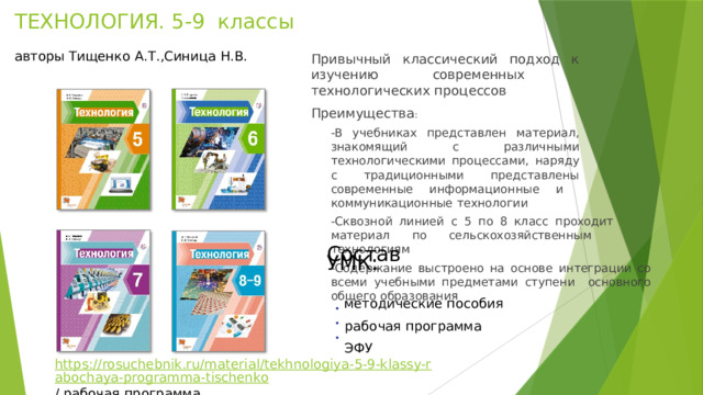 ТЕХНОЛОГИЯ.  5-9  классы   авторы Тищенко А.Т.,Синица Н.В. Привычный  классический  подход  к  изучению  современных  технологических  процессов Преимущества : -В  учебниках  представлен  материал,  знакомящий  с различными  технологическими процессами,  наряду  с  традиционными представлены  современные  информационные  и  коммуникационные  технологии -Сквозной  линией  с  5  по  8  класс  проходит  материал по  сельскохозяйственным  технологиям -Содержание  выстроено  на  основе  интеграции со  всеми  учебными  предметами  ступени  основного  общего образования С о ста в  У МК :  методические  пособия  рабочая пр о г рамма  ЭФУ • • • https://rosuchebnik.ru/material/tekhnologiya-5-9-klassy-rabochaya-programma-tischenko /  рабочая программа 