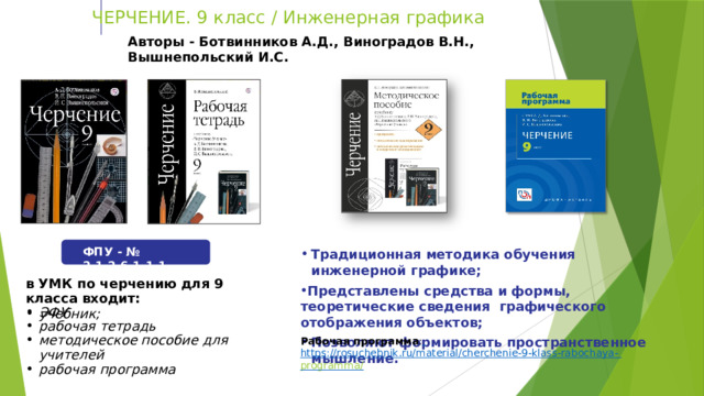  ЧЕРЧЕНИЕ. 9 класс  /  Инженерная  графика Авторы  - Ботвинников  А.Д., Виноградов  В.Н.,  Вышнепольский  И.С. Традиционная  методика  обучения  инженерной  графике; Представлены с редства и формы, теоретические сведения  графического  отображения  объектов; Позволяют  формировать  пространственное  мышление. ФПУ  -  №  2.1.2.6.1.1.1 в УМК  по  черчению  для  9 класса  входит: учебник; ЭФУ рабочая  тетрадь методическое  пособие  для  учителей рабочая  программа Рабочая  программа :  https://rosuchebnik.ru/material/cherchenie-9-klass-rabochaya-  programma/ 