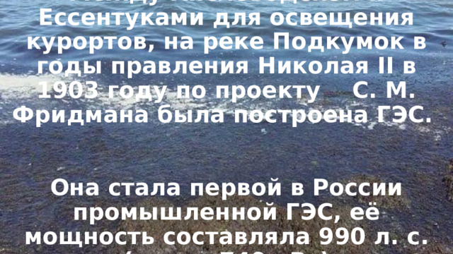    Между Кисловодском и Ессентуками для освещения курортов, на реке Подкумок в годы правления Николая II в 1903 году по проекту С. М. Фридмана была построена ГЭС.    Она стала первой в России промышленной ГЭС, её мощность составляла 990 л. с. (около 740 кВт)    . 