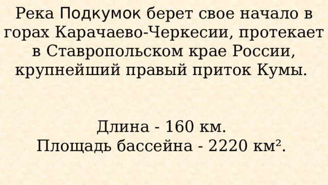 Река Подкумок берет свое начало в горах Карачаево-Черкесии, протекает в Ставропольском крае России, крупнейший правый приток Кумы.    Длина - 160 км.  Площадь бассейна - 2220 км².   