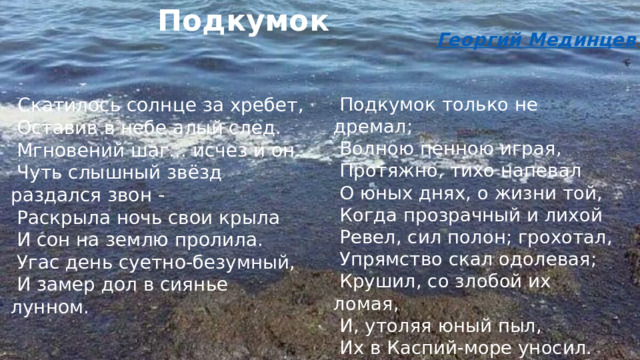 Подкумок Георгий Мединцев   Скатилось солнце за хребет,   Оставив в небе алый след.   Мгновений шаг... исчез и он.   Чуть слышный звёзд раздался звон -   Раскрыла ночь свои крыла   И сон на землю пролила.   Угас день суетно-безумный,   И замер дол в сиянье лунном.     Подкумок только не дремал;   Волною пенною играя,   Протяжно, тихо напевал   О юных днях, о жизни той,   Когда прозрачный и лихой   Ревел, сил полон; грохотал,   Упрямство скал одолевая;   Крушил, со злобой их ломая,   И, утоляя юный пыл,   Их в Каспий-море уносил. 