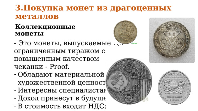 3.Покупка монет из драгоценных металлов Коллекционные монеты - Это монеты, выпускаемые ЦБ ограниченным тиражом с повышенным качеством чеканки - Proof. Обладают материальной и художественной ценностью; Интересны специалистам; Доход принесут в будущем; В стоимость входит НДС; 