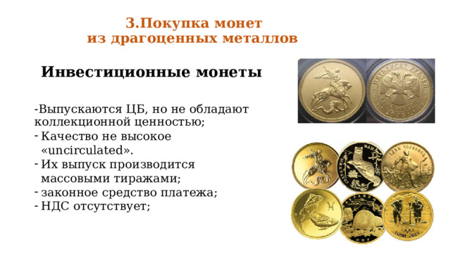  3.Покупка монет  из драгоценных металлов    Инвестиционные монеты  -Выпускаются ЦБ, но не обладают коллекционной ценностью; Качество не высокое «uncirculated». Их выпуск производится массовыми тиражами; законное средство платежа; НДС отсутствует; 