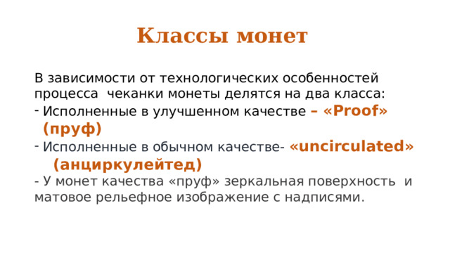 Классы монет В зависимости от технологических особенностей процесса чеканки монеты делятся на два класса: Исполненные в улучшенном качестве – «Proof» (пруф) Исполненные в обычном качестве- «uncirculated» (анциркулейтед) - У монет качества «пруф» зеркальная поверхность и матовое рельефное изображение с надписями. 