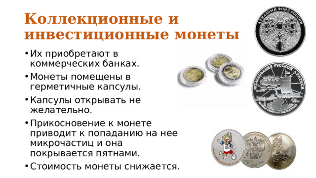 Коллекционные и инвестиционные монеты Их приобретают в коммерческих банках. Монеты помещены в герметичные капсулы. Капсулы открывать не желательно. Прикосновение к монете приводит к попаданию на нее микрочастиц и она покрывается пятнами. Стоимость монеты снижается. 
